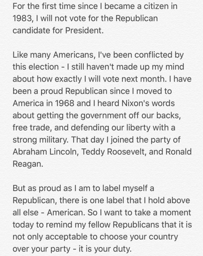 Traduction: Pour la première fois depuis que je suis devenu citoyen en 1983, je ne voterai pas pour le candidat républicain à la présidence. Comme beaucoup d'américains, je suis ennuyé par cette élection - je n'ai pas encore décidé comment je voterai exactement le mois prochain. Je suis un fier Républicain depuis que je suis arrivé en Amérique en 1968 et que j'ai entendu les paroles de Nixon à propos du gouvernement qui ne devrait plus être sur notre dos, à propos du libre-échange, et de la défense de la liberté grâce à une armée forte. Ce jour-là j'ai rejoint le parti d'Abraham Lincoln, Teddy Roosevelt, et Ronald Reagan. Mais aussi fier que je sois de porter l'étiquette de Républicain, il y a une étiquette que j'estime plus importante que tout le reste - Américain. Donc je veux prendre un moment aujourd'hui pour rappeler à mes compatriotes républicains qu'il n'est pas seulement acceptable de choisir votre pays plutôt que votre parti - c'est votre devoir.