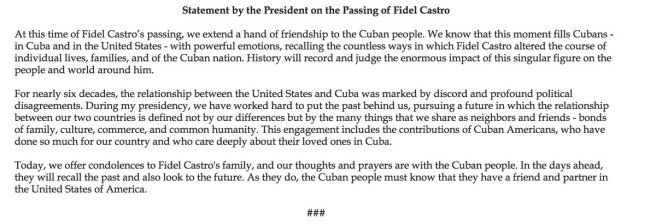 Traduction: Au moment du décès de Fidel Castro, nous tendons la main de l'amitié au peuple cubain. Nous savons que ce moment remplit les cubains - à Cuba et aux Etats-Unis - d'émotions puissantes, alors qu'ils se souviennent des innombrables manières par lesquelles Fidel Castro a modifié la vie d'individus, de familles, et de la nation cubaine. L'histoire se souviendra et jugera l'énorme impact de cette figure singulière sur les gens et le monde autour de lui. Pendant près de soixante ans, la relation entre les Etats-Unis et Cuba a été marquée par la discorde et de profonds désaccords politiques. Au cours de ma présidence, nous avons travaillé dur pour mettre le passé de côté et nous tourner vers un futur où la relation entre nos deux pays ne sera plus définie par nos différences mais par les nombreuses choses que nous partageons en tant que voisins et amis - des liens de parenté, de culture, de commerce, et d'humanité commune. Cet engagement inclut les contributions de cubains-américains, qui ont fait énormément pour leur pays et qui se préoccupent beaucoup de leurs familles à Cuba. Aujourd'hui, nous présentons nos condoléances à la famille de Fidel Castro, et nos pensées et nos prières vont au peuple cubain. Dans les jours qui viennent, il se souviendra du passé et regardera aussi vers le futur. En le faisant, les cubains doivent savoir qu'ils ont un ami et un partenaire en la personne des Etats-Unis d'Amérique.