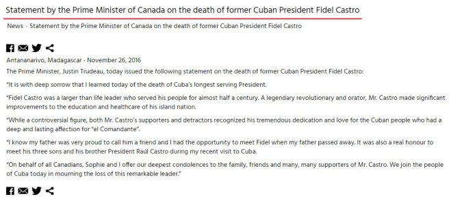 Traduction: C'est avec une profonde tristesse que j'ai appris aujourd'hui la mort du président étant resté le plus longtemps en exercice à Cuba. Fidel Castro était un leader hors du commun qui a servi son peuple pendant presque un demi-siècle. Un révolutionnaire et un orateur légendaire, Mr. Castro a réalisé des progrès importants pour l'éducation et les soins de santé dans sa nation. Bien qu'il soit une figure controversée, aussi bien les supporters que les détracteurs de Mr. Castro reconnaissent son immense dévouement et son amour pour le peuple cubain qui avait une affection profonde et durable pour "el Comandante". Je sais que mon père était très fier de pouvoir le considérer comme un ami et j'ai eu la chance de rencontrer Fidel lorsque mon père est décédé. C'était aussi un véritable honneur de rencontrer ses trois fils et son frère et président Raúl Castro lors de ma récente visite à Cuba. Au nom de tous les canadiens, Sophie et moi-même présentons nos sincères condoléances à la famille, aux amis et aux très nombreux supporters de Mr. Castro. Nous nous joignons au peuple cubain aujourd'hui pour pleurer la perte de ce leader remarquable. 